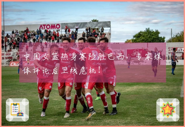 中国女篮热身赛险胜巴西，专家媒体评论后卫线危机！