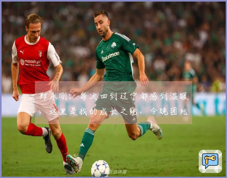 郑永刚：每次回到辽宁都感到温暖，这里是我的成长之地，今晚团结一致是胜利关键。