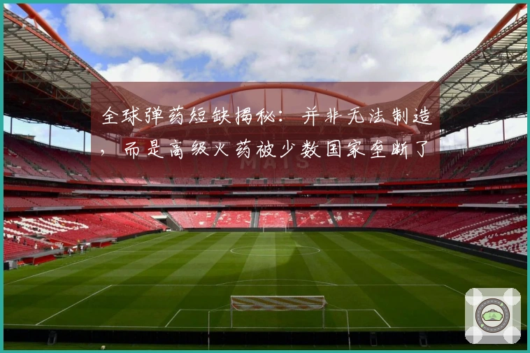 全球弹药短缺揭秘：并非无法制造，而是高级火药被少数国家垄断了市场