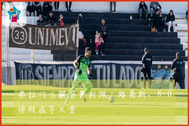 弗拉门戈解雇费利佩·路易斯，8-0惨败成导火索