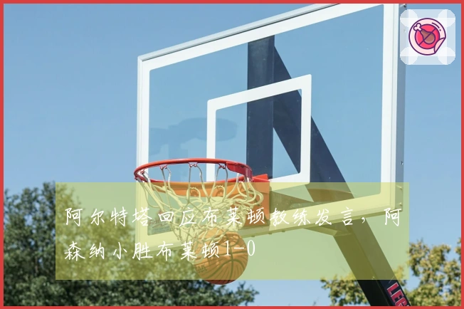 阿尔特塔回应布莱顿教练发言，阿森纳小胜布莱顿1-0