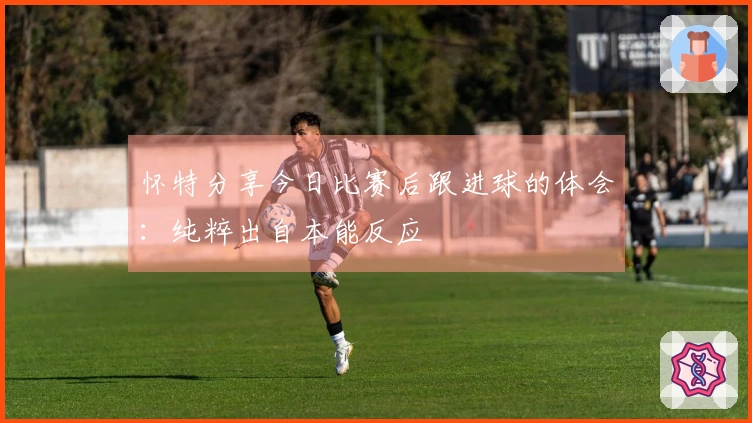 怀特分享今日比赛后跟进球的体会：纯粹出自本能反应