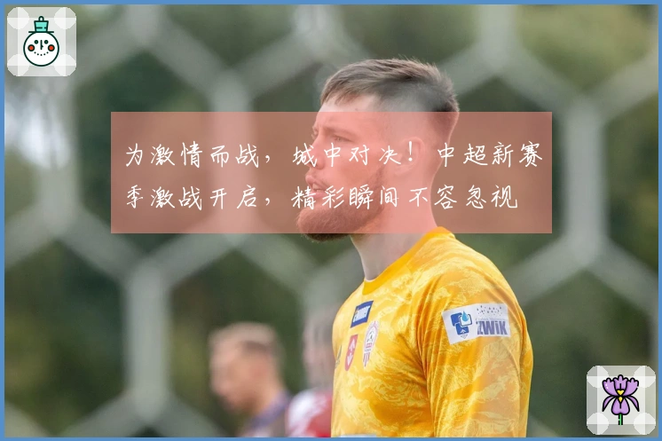 为激情而战，城中对决！中超新赛季激战开启，精彩瞬间不容忽视