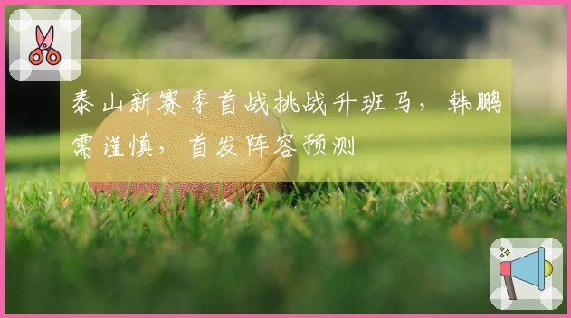 泰山新赛季首战挑战升班马，韩鹏需谨慎，首发阵容预测