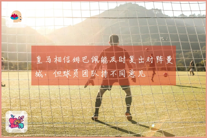 皇马相信姆巴佩能及时复出对阵曼城，但球员团队持不同意见