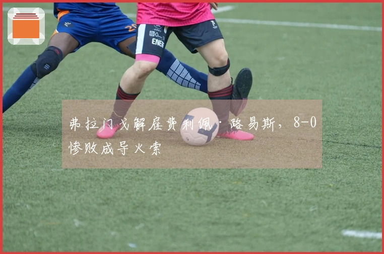 弗拉门戈解雇费利佩·路易斯，8-0惨败成导火索