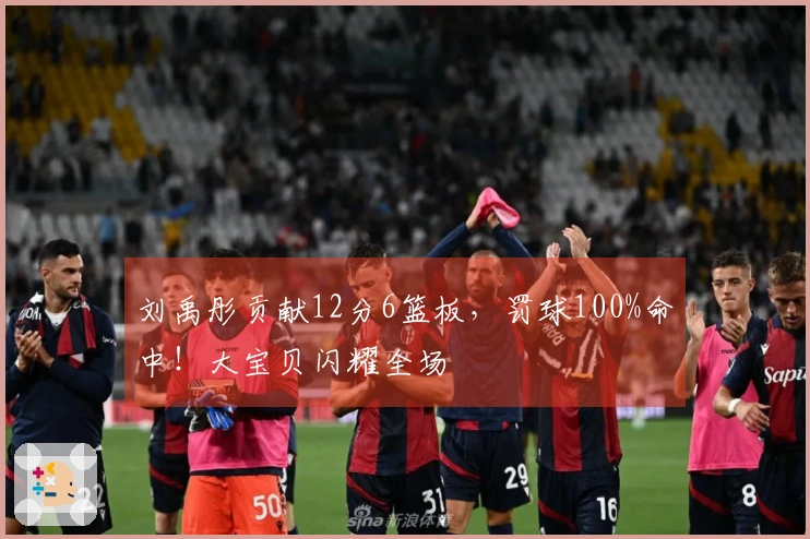 刘禹彤贡献12分6篮板，罚球100%命中！大宝贝闪耀全场