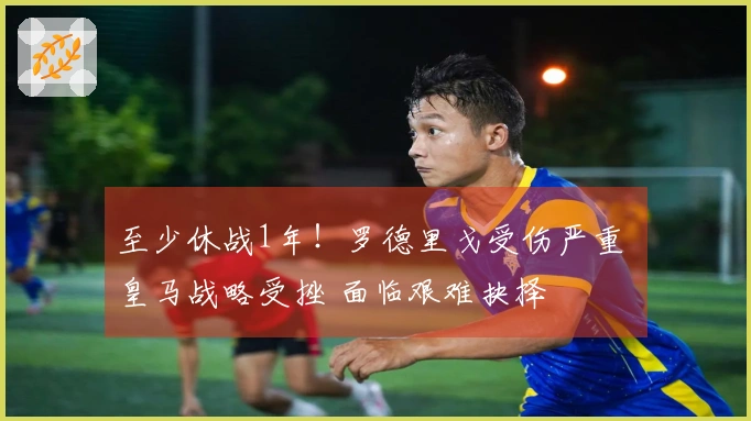 至少休战1年！罗德里戈受伤严重 皇马战略受挫 面临艰难抉择