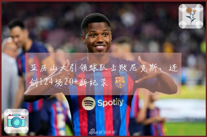 亚历山大引领球队击败尼克斯，连创124场20+新纪录