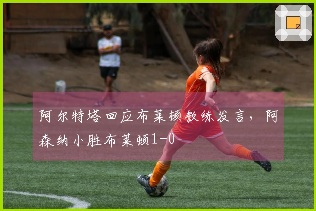 阿尔特塔回应布莱顿教练发言，阿森纳小胜布莱顿1-0